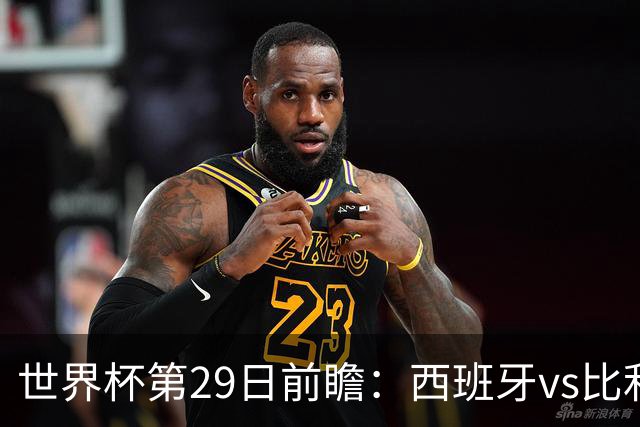 世界杯第29日前瞻：西班牙vs比利时 矛盾之巅的终极对话