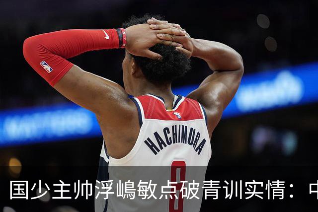 国少主帅浮嶋敏点破青训实情：中国球员天赋不差，差的是这个