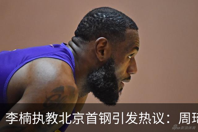 李楠执教北京首钢引发热议：周琦赵睿曾联手失误让他从国家队下课