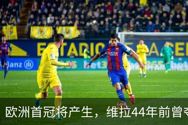 欧洲首冠将产生，维拉44年前曾夺冠，巴黎全力追赶皇家马德里
