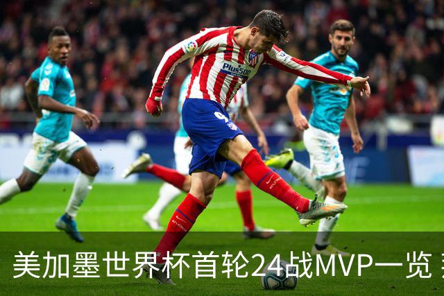 美加墨世界杯首轮24战MVP一览 拜仁三叉戟满满全肯定