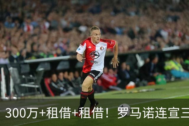 300万+租借+租借！罗马诺连宣三笔交易，有人成有人停有人等
